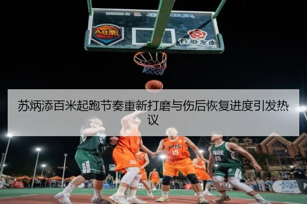 苏炳添百米起跑节奏重新打磨与伤后恢复进度引发热议